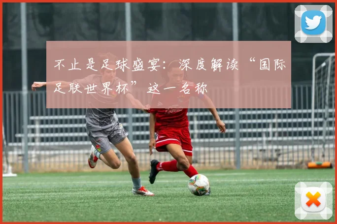 不止是足球盛宴：深度解读“国际足联世界杯”这一名称