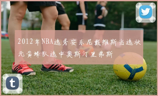 2012年NBA选秀安东尼戴维斯当选状元黄蜂队选中奥斯汀里弗斯