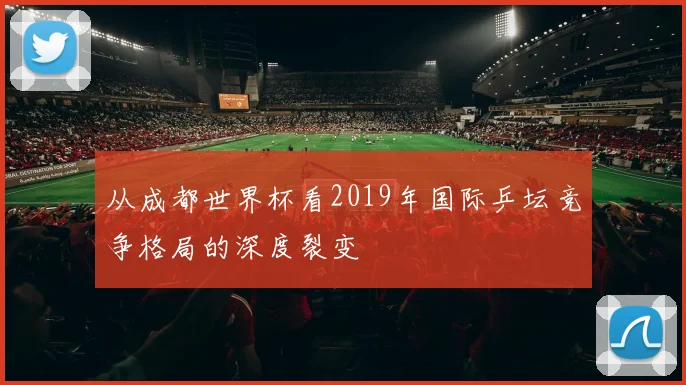 从成都世界杯看2019年国际乒坛竞争格局的深度裂变